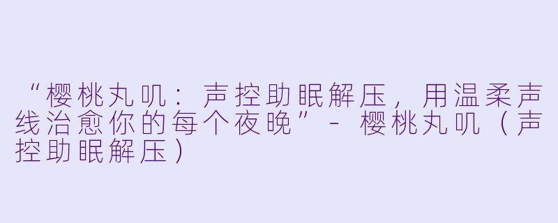 “樱桃丸叽：声控助眠解压，用温柔声线治愈你的每个夜晚”-樱桃丸叽（声控助眠解压）