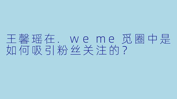 王馨瑶在.weme觅圈中是如何吸引粉丝关注的？