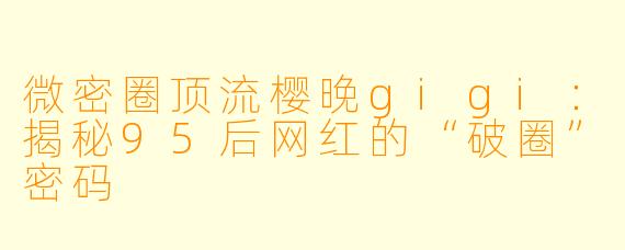 微密圈顶流樱晚gigi：揭秘95后网红的“破圈”密码