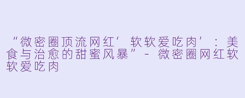 “微密圈顶流网红‘软软爱吃肉’：美食与治愈的甜蜜风暴”-微密圈网红软软爱吃肉