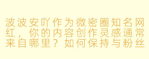 波波安吖作为微密圈知名网红，你的内容创作灵感通常来自哪里？如何保持与粉丝的高互动性？