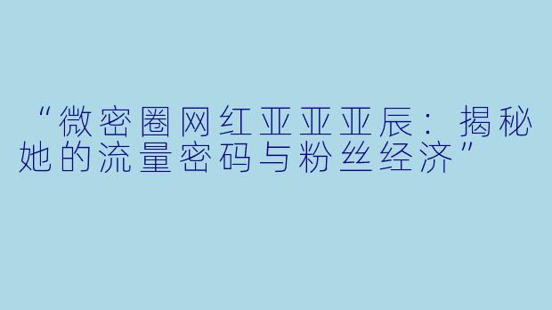 “微密圈网红亚亚亚辰：揭秘她的流量密码与粉丝经济”