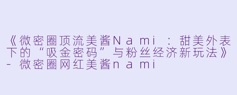 《微密圈顶流美酱Nami:甜美外表下的“吸金密码”与粉丝经济新玩法》