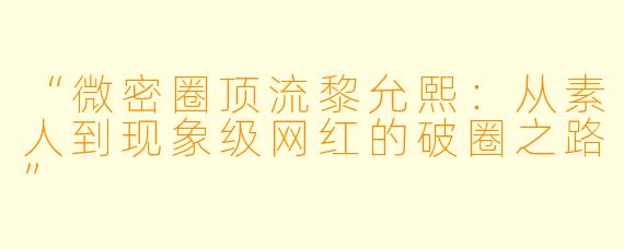 “微密圈顶流黎允熙：从素人到现象级网红的破圈之路”