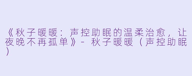 《秋子暖暖：声控助眠的温柔治愈，让夜晚不再孤单》-秋子暖暖（声控助眠）