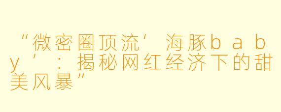“微密圈顶流‘海豚baby’：揭秘网红经济下的甜美风暴”