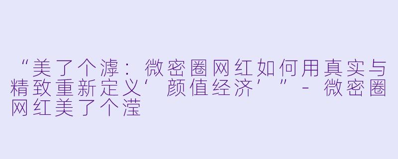 “美了个滹：微密圈网红如何用真实与精致重新定义‘颜值经济’”-微密圈网红美了个滢