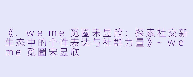 《.weme觅圈宋昱欣：探索社交新生态中的个性表达与社群力量》-weme觅圈宋昱欣