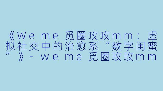 《Weme觅圈玫玫mm：虚拟社交中的治愈系“数字闺蜜”》-weme觅圈玫玫mm