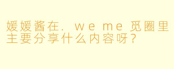 媛媛酱在.weme觅圈里主要分享什么内容呀？