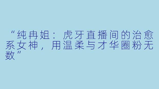 “纯冉姐：虎牙直播间的治愈系女神，用温柔与才华圈粉无数”
