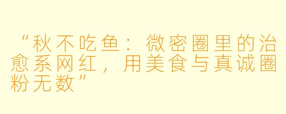 “秋不吃鱼：微密圈里的治愈系网红，用美食与真诚圈粉无数”