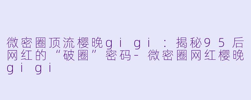 微密圈顶流樱晚gigi：揭秘95后网红的“破圈”密码-微密圈网红樱晚gigi