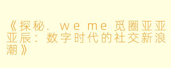 《探秘.weme觅圈亚亚亚辰：数字时代的社交新浪潮》