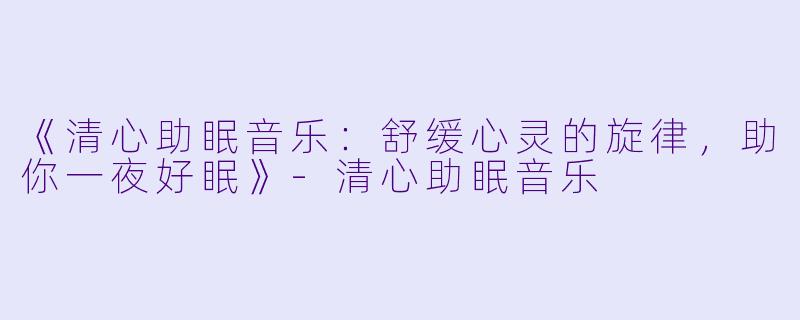 《清心助眠音乐：舒缓心灵的旋律，助你一夜好眠》-清心助眠音乐