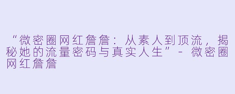 “微密圈网红詹詹：从素人到顶流，揭秘她的流量密码与真实人生”-微密圈网红詹詹