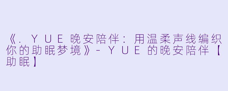 《.YUE晚安陪伴：用温柔声线编织你的助眠梦境》-YUE的晚安陪伴【助眠】