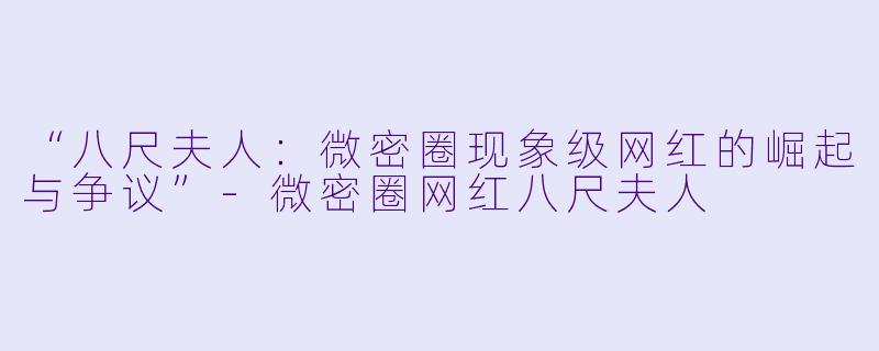 “八尺夫人：微密圈现象级网红的崛起与争议”-微密圈网红八尺夫人