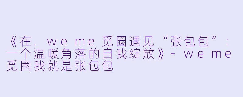 《在.weme觅圈遇见“张包包”：一个温暖角落的自我绽放》-weme觅圈我就是张包包