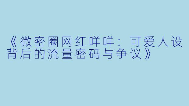 《微密圈网红咩咩：可爱人设背后的流量密码与争议》