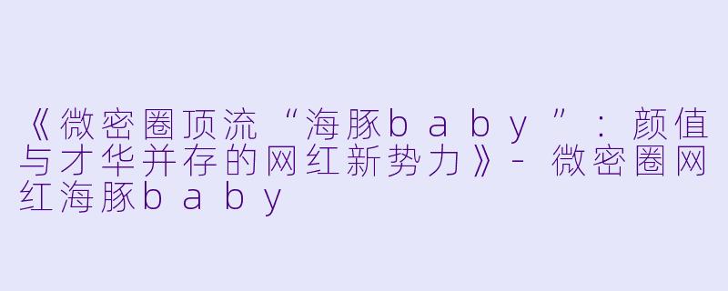 《微密圈顶流“海豚baby”：颜值与才华并存的网红新势力》-微密圈网红海豚baby