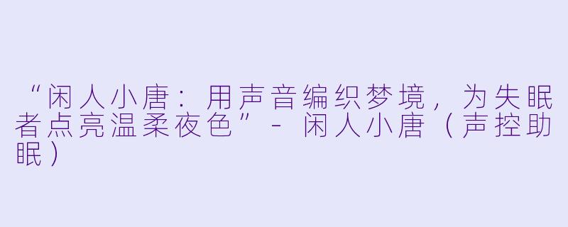 “闲人小唐：用声音编织梦境，为失眠者点亮温柔夜色”-闲人小唐（声控助眠）