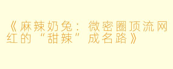 《麻辣奶兔：微密圈顶流网红的“甜辣”成名路》