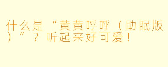 什么是“黄黄呼呼（助眠版）”？听起来好可爱！