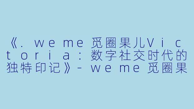 《.weme觅圈果儿Victoria：数字社交时代的独特印记》-weme觅圈果儿Victoria