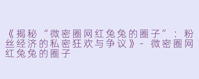 《揭秘“微密圈网红兔兔的圈子”：粉丝经济的私密狂欢与争议》-微密圈网红兔兔的圈子