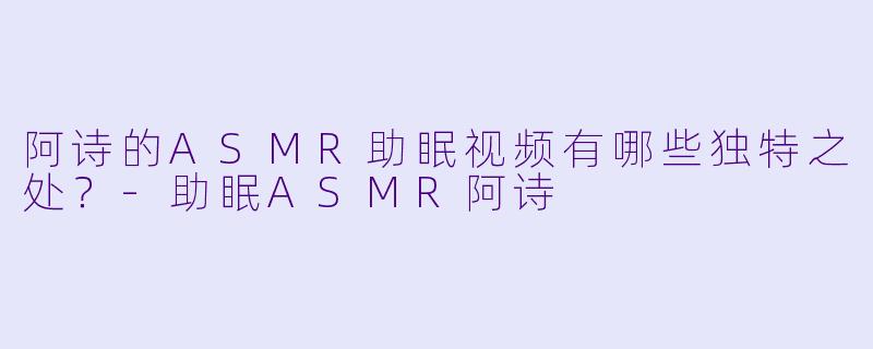 阿诗的ASMR助眠视频有哪些独特之处？-助眠ASMR阿诗