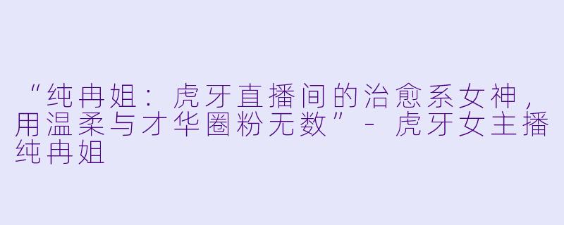 “纯冉姐：虎牙直播间的治愈系女神，用温柔与才华圈粉无数”-虎牙女主播纯冉姐