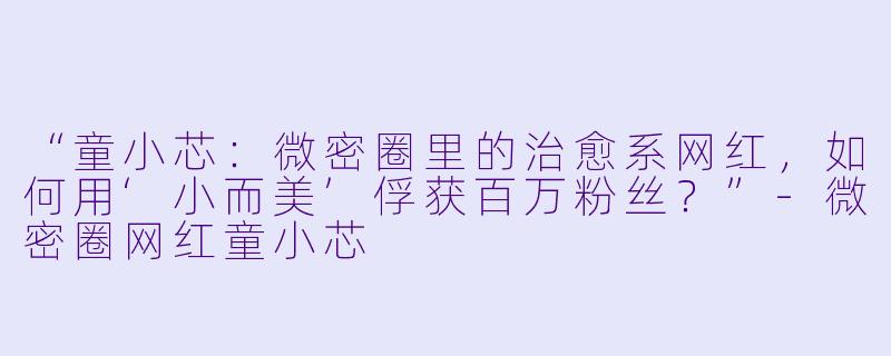 “童小芯：微密圈里的治愈系网红，如何用‘小而美’俘获百万粉丝？”-微密圈网红童小芯
