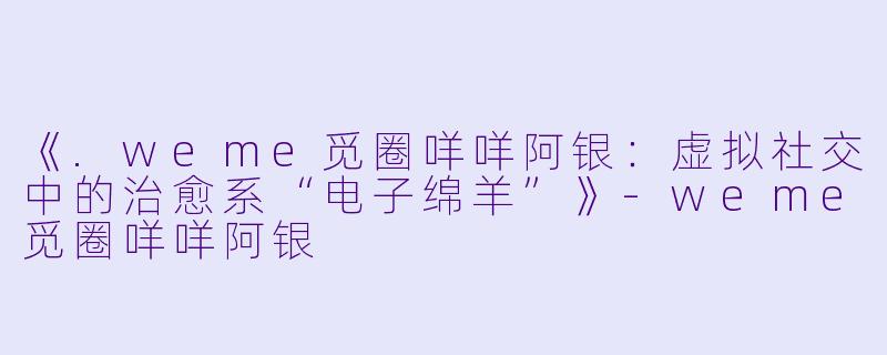 《.weme觅圈咩咩阿银：虚拟社交中的治愈系“电子绵羊”》-weme觅圈咩咩阿银