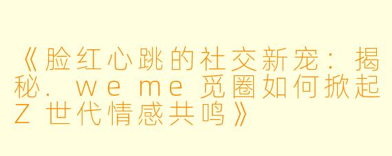《脸红心跳的社交新宠：揭秘.weme觅圈如何掀起Z世代情感共鸣》