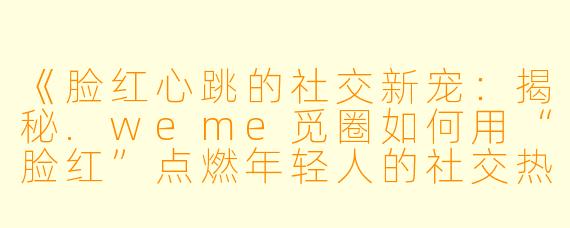 《脸红心跳的社交新宠：揭秘.weme觅圈如何用“脸红”点燃年轻人的社交热情》