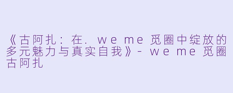 《古阿扎：在.weme觅圈中绽放的多元魅力与真实自我》-weme觅圈古阿扎