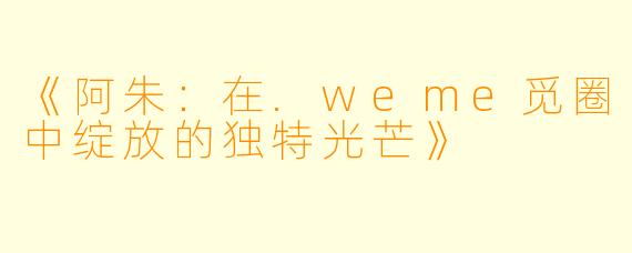 《阿朱:在.weme觅圈中绽放的独特光芒》