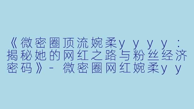 《微密圈顶流婉柔yyyy：揭秘她的网红之路与粉丝经济密码》-微密圈网红婉柔yyyy
