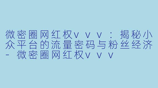 微密圈网红权vvv：揭秘小众平台的流量密码与粉丝经济-微密圈网红权vvv
