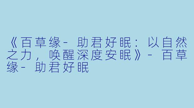 《百草缘-助君好眠：以自然之力，唤醒深度安眠》-百草缘-助君好眠