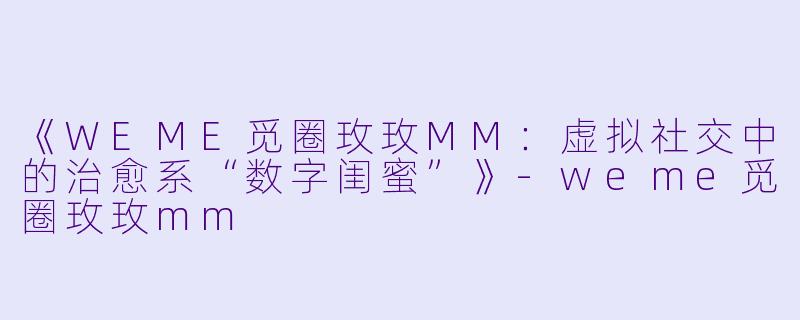 《WEME觅圈玫玫MM：虚拟社交中的治愈系“数字闺蜜”》-weme觅圈玫玫mm