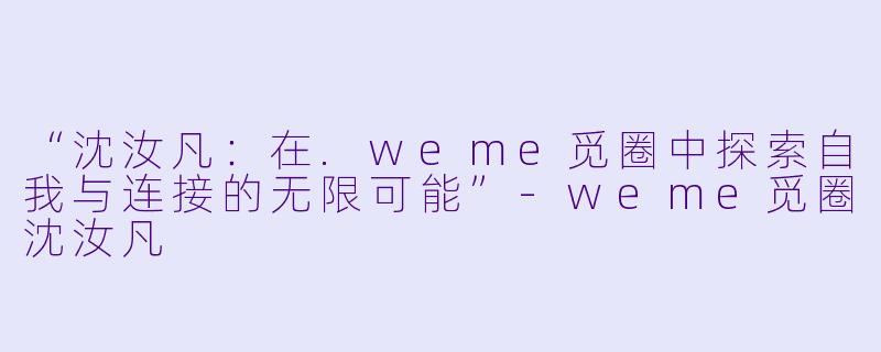 “沈汝凡：在.weme觅圈中探索自我与连接的无限可能”-weme觅圈沈汝凡