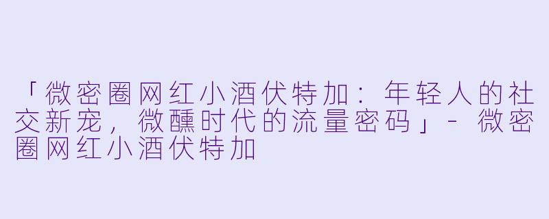 「微密圈网红小酒伏特加：年轻人的社交新宠，微醺时代的流量密码」-微密圈网红小酒伏特加