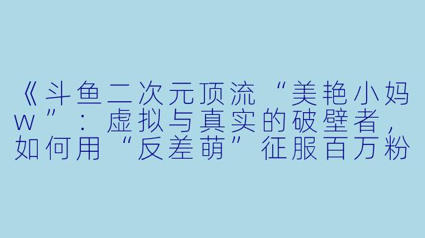 《斗鱼二次元顶流“美艳小妈w”：虚拟与真实的破壁者，如何用“反差萌”征服百万粉丝？》-斗鱼二次元女主播美艳小妈w