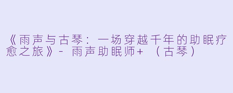 《雨声与古琴：一场穿越千年的助眠疗愈之旅》-雨声助眠师+（古琴）