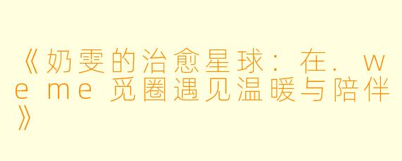 《奶雯的治愈星球：在.weme觅圈遇见温暖与陪伴》