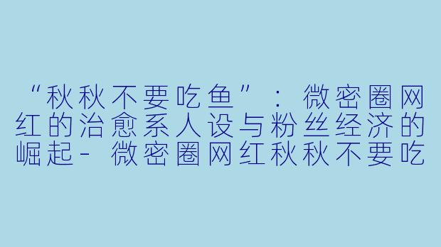 “秋秋不要吃鱼”：微密圈网红的治愈系人设与粉丝经济的崛起-微密圈网红秋秋不要吃鱼