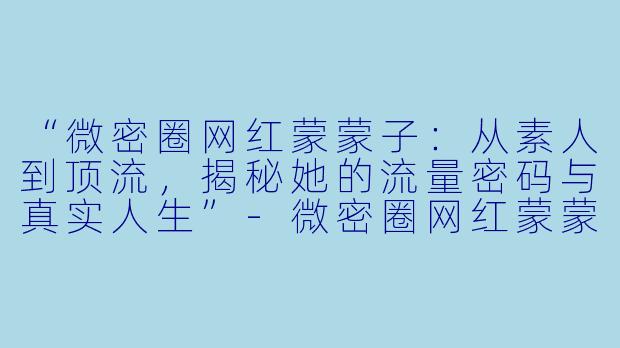 “微密圈网红蒙蒙子：从素人到顶流，揭秘她的流量密码与真实人生”-微密圈网红蒙蒙子