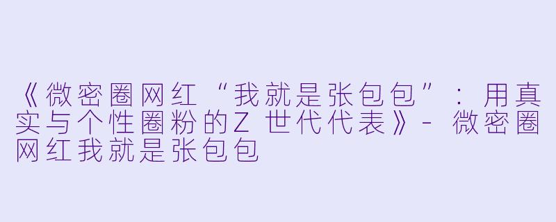 《微密圈网红“我就是张包包”：用真实与个性圈粉的Z世代代表》-微密圈网红我就是张包包